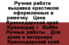 Ручная работа, вышивка крестиком оформленные в рамочку › Цена ­ 200 - Краснодарский край, Краснодар г. Хобби. Ручные работы » Для дома и интерьера   . Краснодарский край